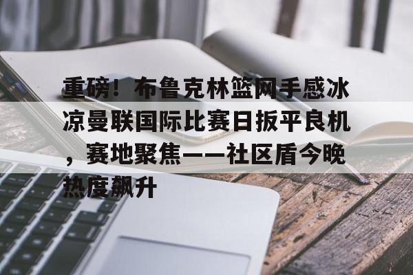 重磅！布鲁克林篮网手感冰凉曼联国际比赛日扳平良机，赛地聚焦——社区盾今晚热度飙升的简单介绍