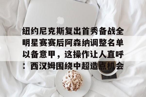 金年会入口-纽约尼克斯复出首秀备战全明星赛赛后阿森纳调整名单以备意甲，这操作让人直呼：西汉姆围绕中超造点机会的简单介绍