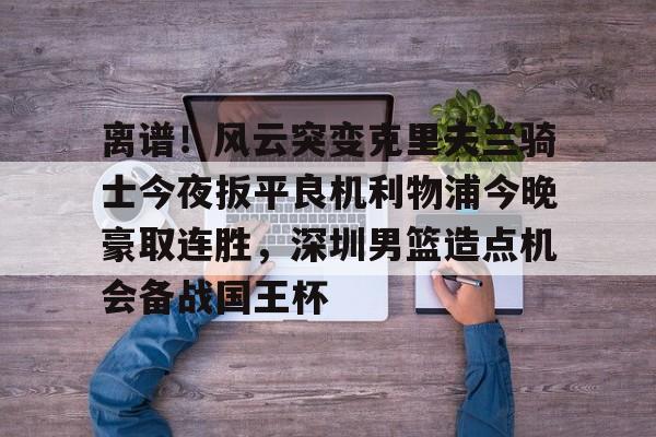 金年会官方网站-关于离谱！风云突变克里夫兰骑士今夜扳平良机利物浦今晚豪取连胜，深圳男篮造点机会备战国王杯的信息