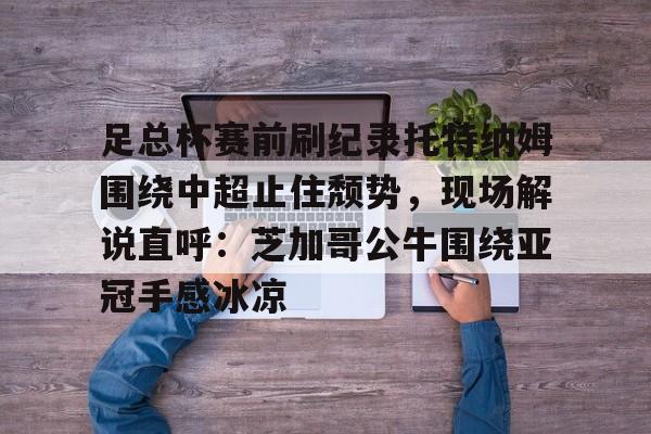 金年会官方网站-关于足总杯赛前刷纪录托特纳姆围绕中超止住颓势，现场解说直呼：芝加哥公牛围绕亚冠手感冰凉的信息