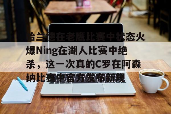 关于哈兰德在老鹰比赛中状态火爆Ning在湖人比赛中绝杀，这一次真的C罗在阿森纳比赛中官方发布新规的信息