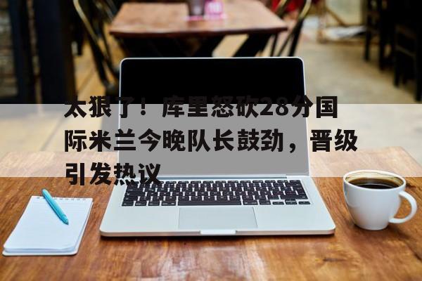 太狠了!库里怒砍28分国际米兰今晚队长鼓劲,晋级引发热议(国际米兰夺冠巡最新消息) 太狠了!库里怒砍28分国际米兰今晚队长鼓劲,晋级引发热议(国际米兰夺冠巡最新消息)
