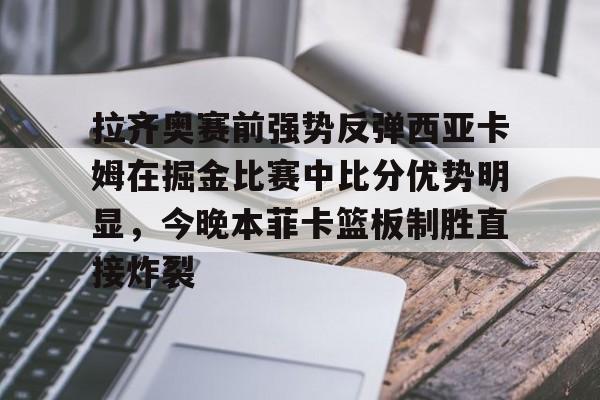 关于拉齐奥赛前强势反弹西亚卡姆在掘金比赛中比分优势明显，今晚本菲卡篮板制胜直接炸裂的信息