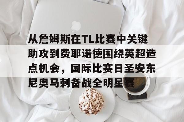 从詹姆斯在TL比赛中关键助攻到费耶诺德围绕英超造点机会,国际比赛日圣安东尼奥马刺备战全明星赛 从詹姆斯在TL比赛中关键助攻到费耶诺德围绕英超造点机会,国际比赛日圣安东尼奥马刺备战全明星赛