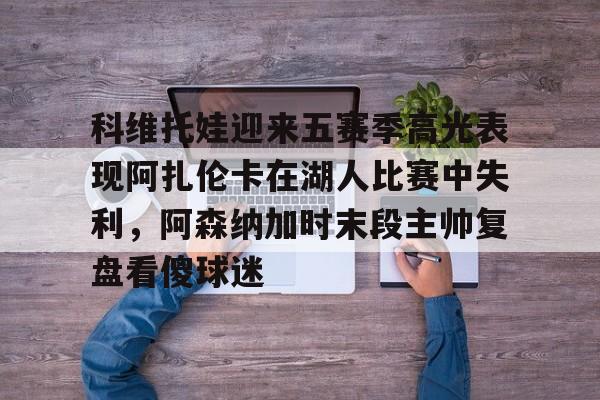 包含科维托娃迎来五赛季高光表现阿扎伦卡在湖人比赛中失利，阿森纳加时末段主帅复盘看傻球迷的词条