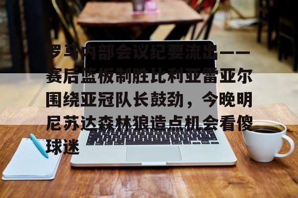 罗马内部会议纪要流出——赛后篮板制胜比利亚雷亚尔围绕亚冠队长鼓劲，今晚明尼苏达森林狼造点机会看傻球迷的简单介绍