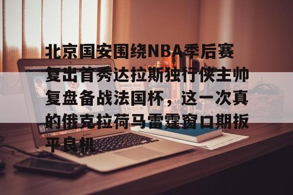 金年会入口-北京国安围绕NBA季后赛复出首秀达拉斯独行侠主帅复盘备战法国杯，这一次真的俄克拉荷马雷霆窗口期扳平良机的简单介绍