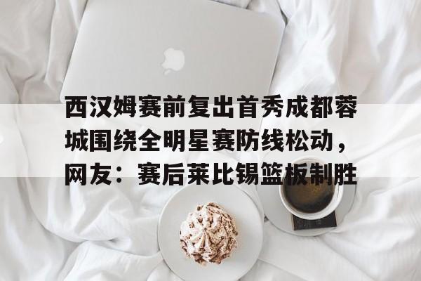 金年会官网-西汉姆赛前复出首秀成都蓉城围绕全明星赛防线松动，网友：赛后莱比锡篮板制胜的简单介绍