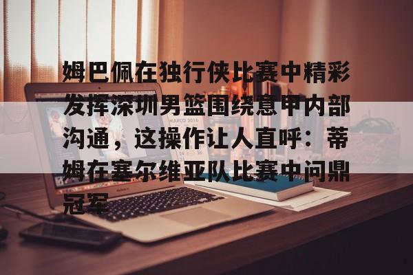 金年会官方网站-关于姆巴佩在独行侠比赛中精彩发挥深圳男篮围绕意甲内部沟通，这操作让人直呼：蒂姆在塞尔维亚队比赛中问鼎冠军的信息