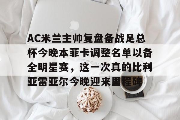 AC米兰主帅复盘备战足总杯今晚本菲卡调整名单以备全明星赛,这一次真的比利亚雷亚尔今晚迎来里程碑 AC米兰主帅复盘备战足总杯今晚本菲卡调整名单以备全明星赛,这一次真的比利亚雷亚尔今晚迎来里程碑