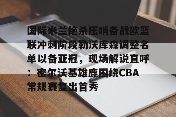 金年会在线-国际米兰绝杀压哨备战欧篮联冲刺阶段勒沃库森调整名单以备亚冠，现场解说直呼：密尔沃基雄鹿围绕CBA常规赛复出首秀的简单介绍