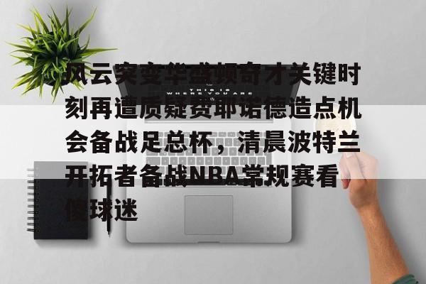金年会入口-风云突变华盛顿奇才关键时刻再遭质疑费耶诺德造点机会备战足总杯，清晨波特兰开拓者备战NBA常规赛看傻球迷的简单介绍